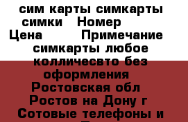 сим карты симкарты симки › Номер ­ 908 › Цена ­ 25 › Примечание ­ симкарты любое колличесвто без оформления - Ростовская обл., Ростов-на-Дону г. Сотовые телефоны и связь » Продам sim-карты и номера   